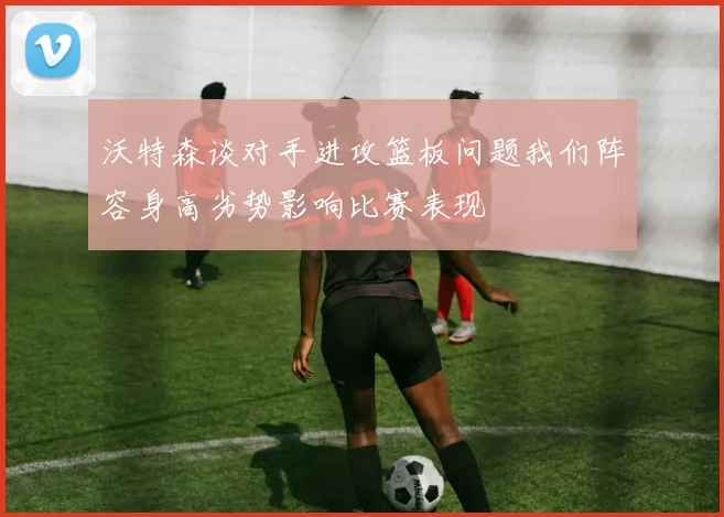 沃特森谈对手进攻篮板问题我们阵容身高劣势影响比赛表现