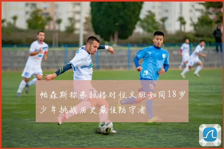 帕森斯称弗拉格对位文班如同18岁少年挑战历史最佳防守者