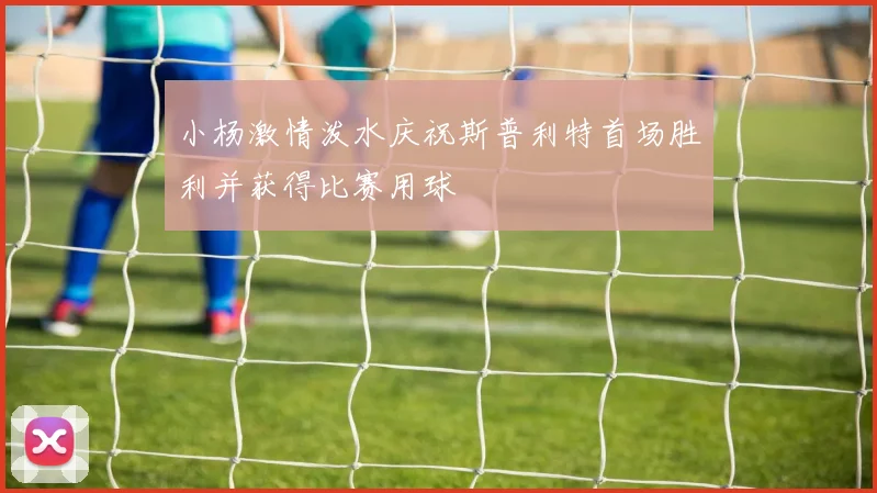 小杨激情泼水庆祝斯普利特首场胜利并获得比赛用球