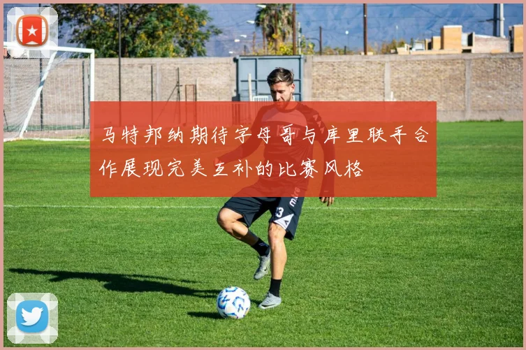 马特邦纳期待字母哥与库里联手合作展现完美互补的比赛风格