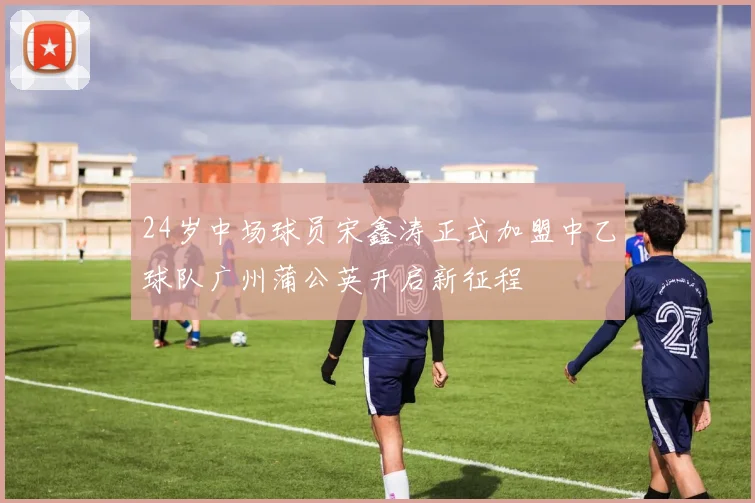 24岁中场球员宋鑫涛正式加盟中乙球队广州蒲公英开启新征程