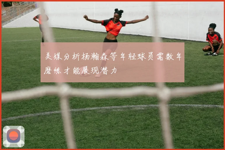 美媒分析杨瀚森等年轻球员需数年磨练才能展现潜力