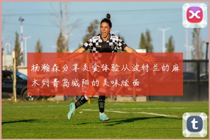 杨瀚森分享美食体验从波特兰的麻木到青岛城阳的美味烩面
