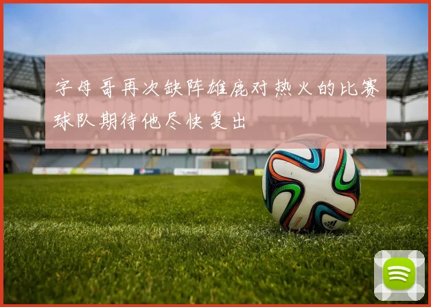 字母哥再次缺阵雄鹿对热火的比赛球队期待他尽快复出