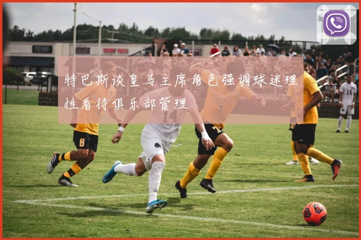特巴斯谈皇马主席角色强调球迷理性看待俱乐部管理