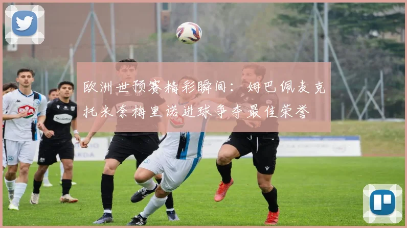 欧洲世预赛精彩瞬间：姆巴佩麦克托米奈梅里诺进球争夺最佳荣誉