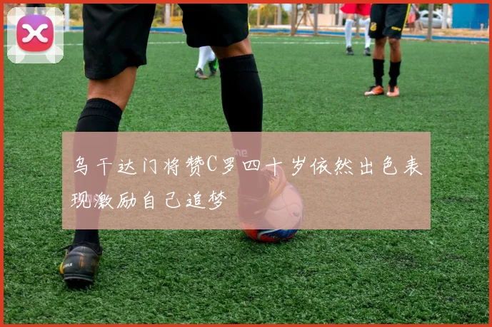 乌干达门将赞C罗四十岁依然出色表现激励自己追梦