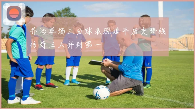 乔治单场三分球表现追平历史锋线传奇三人并列第一