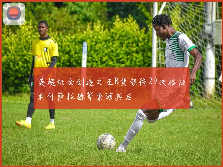 英超机会创造之王B费领衔29次格拉利什萨拉赫等紧随其后