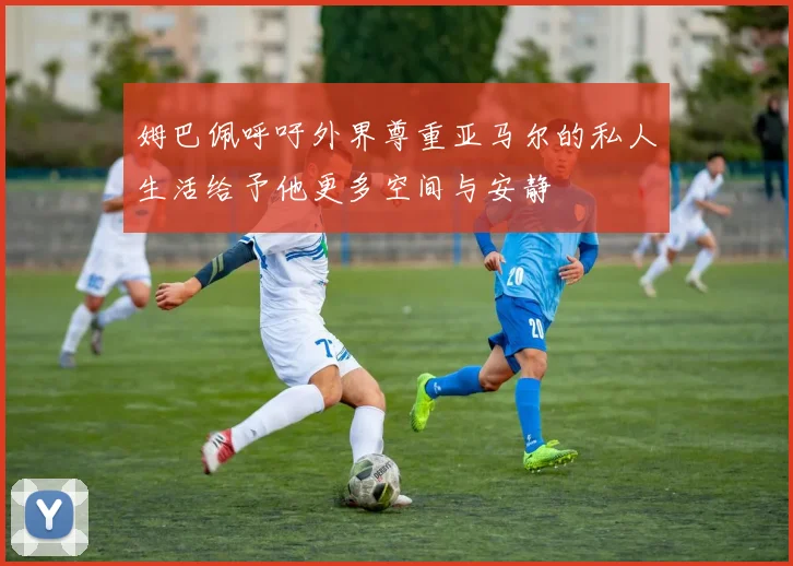 姆巴佩呼吁外界尊重亚马尔的私人生活给予他更多空间与安静