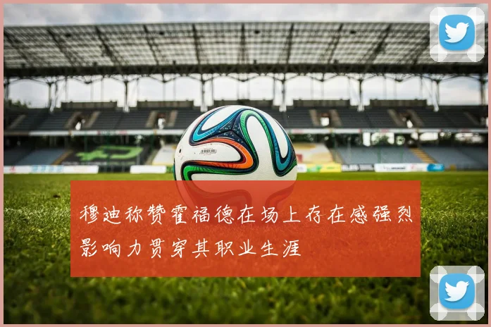 穆迪称赞霍福德在场上存在感强烈影响力贯穿其职业生涯