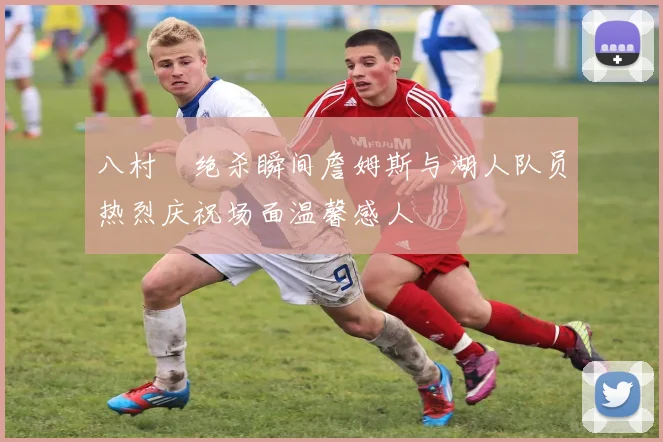 八村塁绝杀瞬间詹姆斯与湖人队员热烈庆祝场面温馨感人