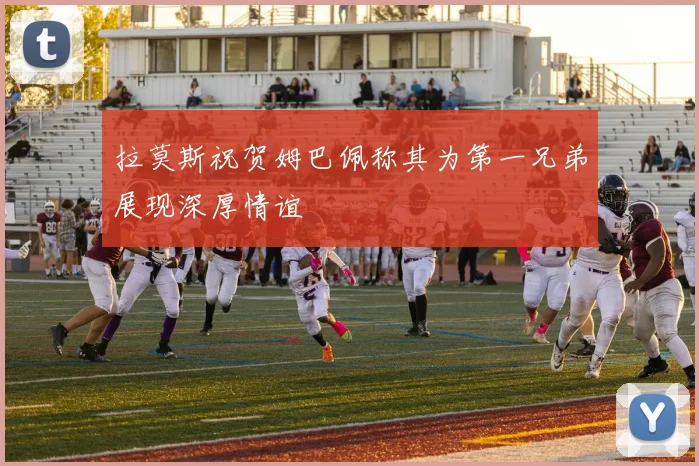 拉莫斯祝贺姆巴佩称其为第一兄弟展现深厚情谊