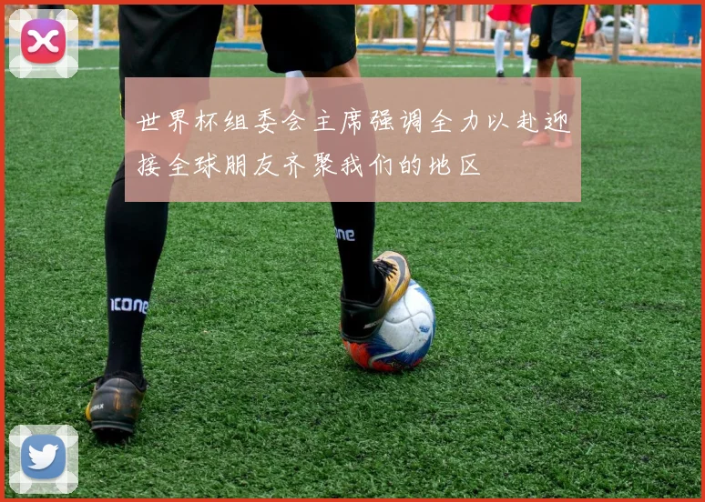 世界杯组委会主席强调全力以赴迎接全球朋友齐聚我们的地区
