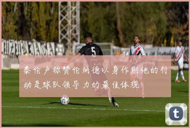泰伦卢称赞伦纳德以身作则他的行动是球队领导力的最佳体现