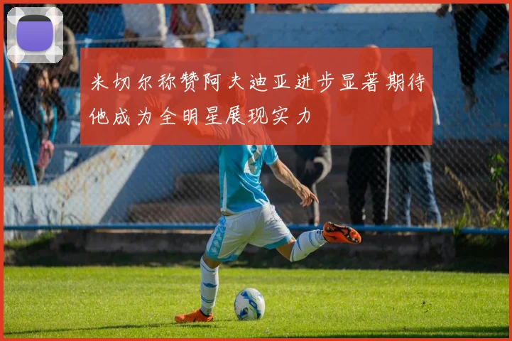 米切尔称赞阿夫迪亚进步显著期待他成为全明星展现实力