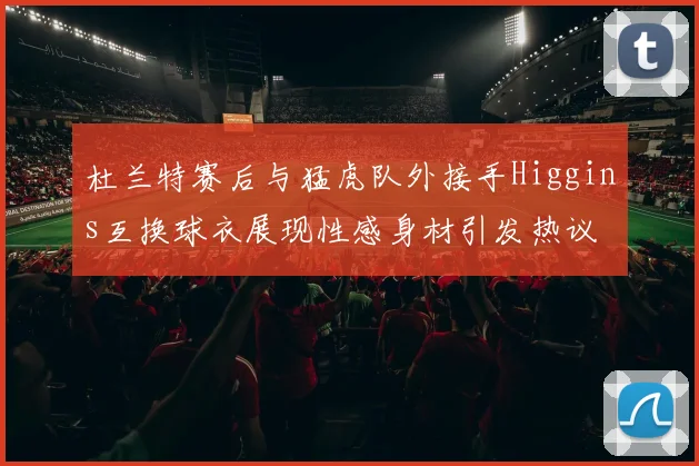 杜兰特赛后与猛虎队外接手Higgins互换球衣展现性感身材引发热议