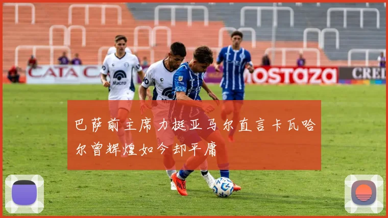 巴萨前主席力挺亚马尔直言卡瓦哈尔曾辉煌如今却平庸
