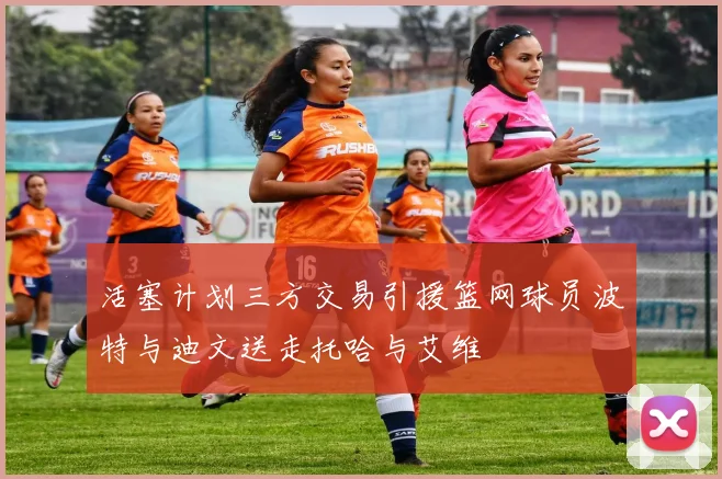 活塞计划三方交易引援篮网球员波特与迪文送走托哈与艾维
