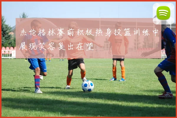 杰伦格林赛前积极热身投篮训练中展现笑容复出在望