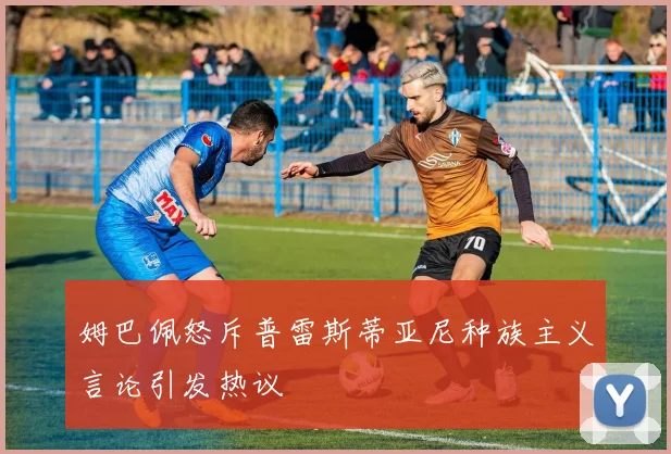 姆巴佩怒斥普雷斯蒂亚尼种族主义言论引发热议