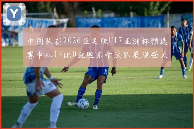 中国队在2026亚足联U17亚洲杯预选赛中以14比0狂胜东帝汶队展现强大实力