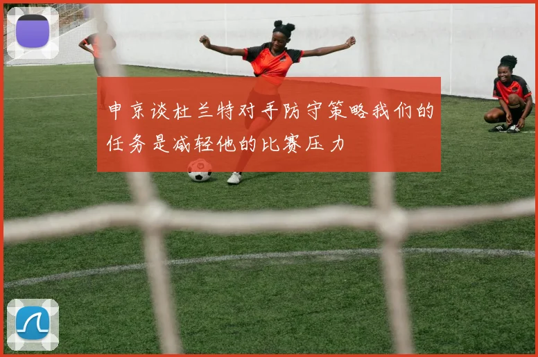 申京谈杜兰特对手防守策略我们的任务是减轻他的比赛压力