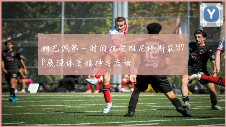 姆巴佩第一时间祝贺维尼修斯获MVP展现体育精神与友谊