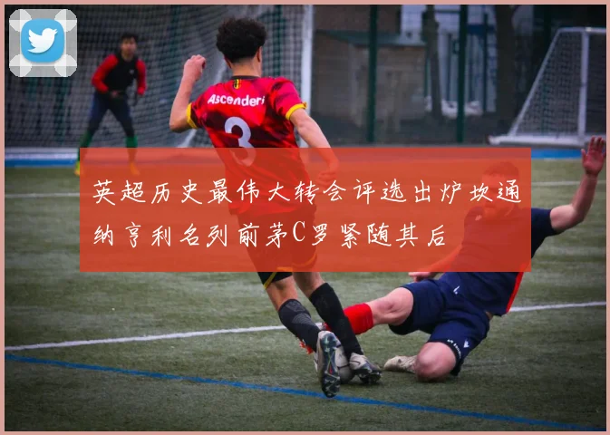 英超历史最伟大转会评选出炉坎通纳亨利名列前茅C罗紧随其后