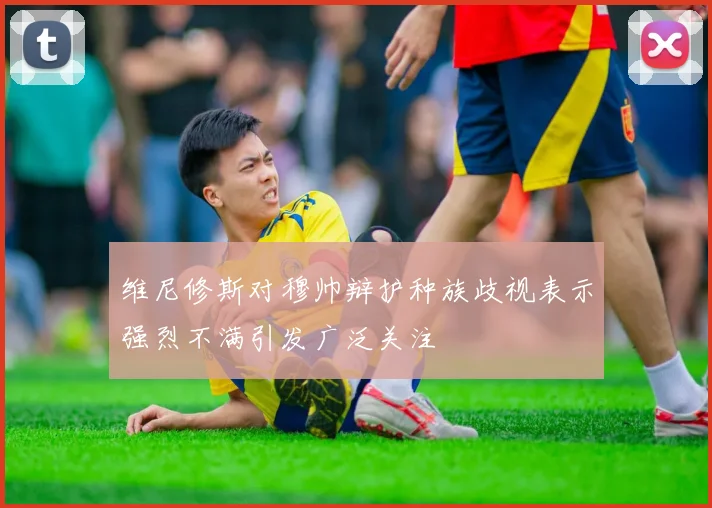 维尼修斯对穆帅辩护种族歧视表示强烈不满引发广泛关注