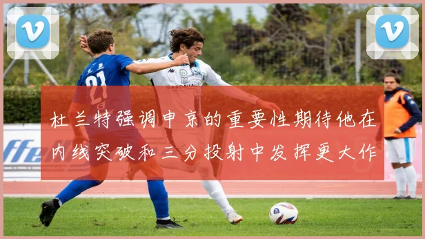 杜兰特强调申京的重要性期待他在内线突破和三分投射中发挥更大作用