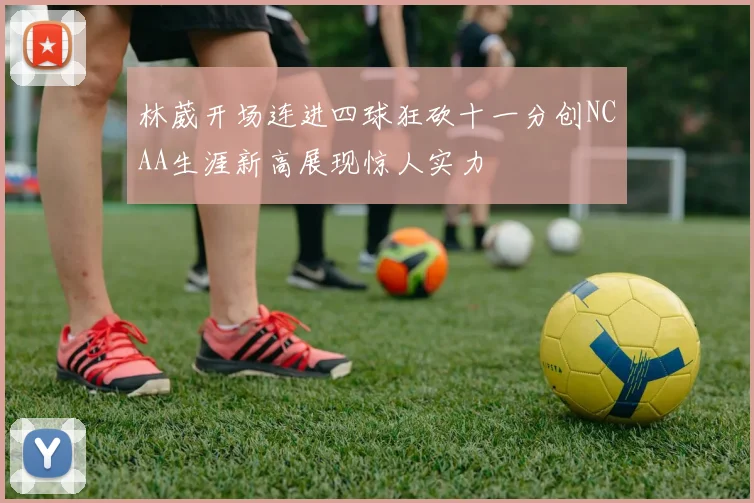 林葳开场连进四球狂砍十一分创NCAA生涯新高展现惊人实力