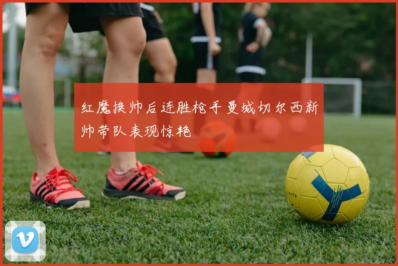 红魔换帅后连胜枪手曼城切尔西新帅带队表现惊艳